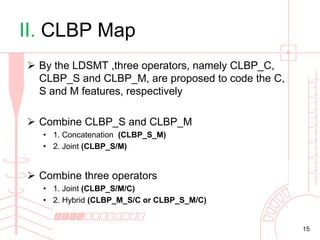 II. CLBP Map
 By the LDSMT ,three operators, namely CLBP_C,
CLBP_S and CLBP_M, are proposed to code the C,
S and M features, respectively
 Combine CLBP_S and CLBP_M
• 1. Concatenation (CLBP_S_M)
• 2. Joint (CLBP_S/M)

 Combine three operators
• 1. Joint (CLBP_S/M/C)
• 2. Hybrid (CLBP_M_S/C or CLBP_S_M/C)

15

 
