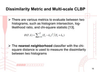 Dissimilarity Metric and Multi-scale CLBP
 There are various metrics to evaluate between two
histograms, such as histogram intersection, loglikelihood ratio, and chi-square statistic [13].

 The nearest neighborhood classifier with the chisquare distance is used to measure the dissimilarity
between two histograms

16

 