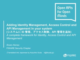 Adding Identity Management, Access Control and
API Management in your system
(システムに ID 管理、アクセス制御、API 管理を追加)
A complete framework for Identity, Access Control and API
Management
Álvaro Alonso
FIWARE Security Chapter
(Translated into Japanese by Kazuhito Suda k@fisuda.jp)
 