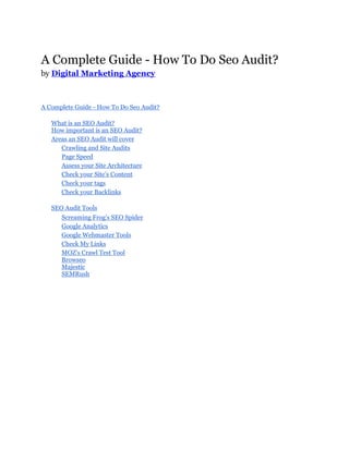 A Complete Guide - How To Do Seo Audit?
by Digital Marketing Agency
A Complete Guide - How To Do Seo Audit?
What is an SEO Audit?
How important is an SEO Audit?
Areas an SEO Audit will cover
Crawling and Site Audits
Page Speed
Assess your Site Architecture
Check your Site’s Content
Check your tags
Check your Backlinks
SEO Audit Tools
Screaming Frog’s SEO Spider
Google Analytics
Google Webmaster Tools
Check My Links
MOZ’s Crawl Test Tool
Browseo
Majestic
SEMRush
 