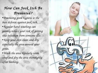 How Can Jock Itch Be 
Prevented?
●Practicing good hygiene is the 
best defense against jock itch. 
●Regular hand­washing c...