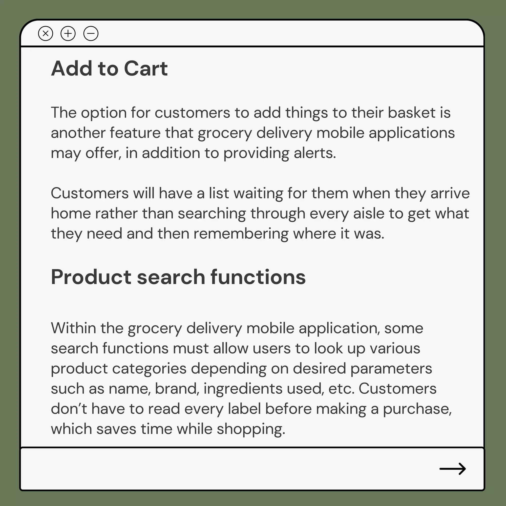 Add to Cart
The option for customers to add things to their basket is
another feature that grocery delivery mobile applications
may offer, in addition to providing alerts.
Customers will have a list waiting for them when they arrive
home rather than searching through every aisle to get what
they need and then remembering where it was.
Product search functions
Within the grocery delivery mobile application, some
search functions must allow users to look up various
product categories depending on desired parameters
such as name, brand, ingredients used, etc. Customers
don’t have to read every label before making a purchase,
which saves time while shopping.
 