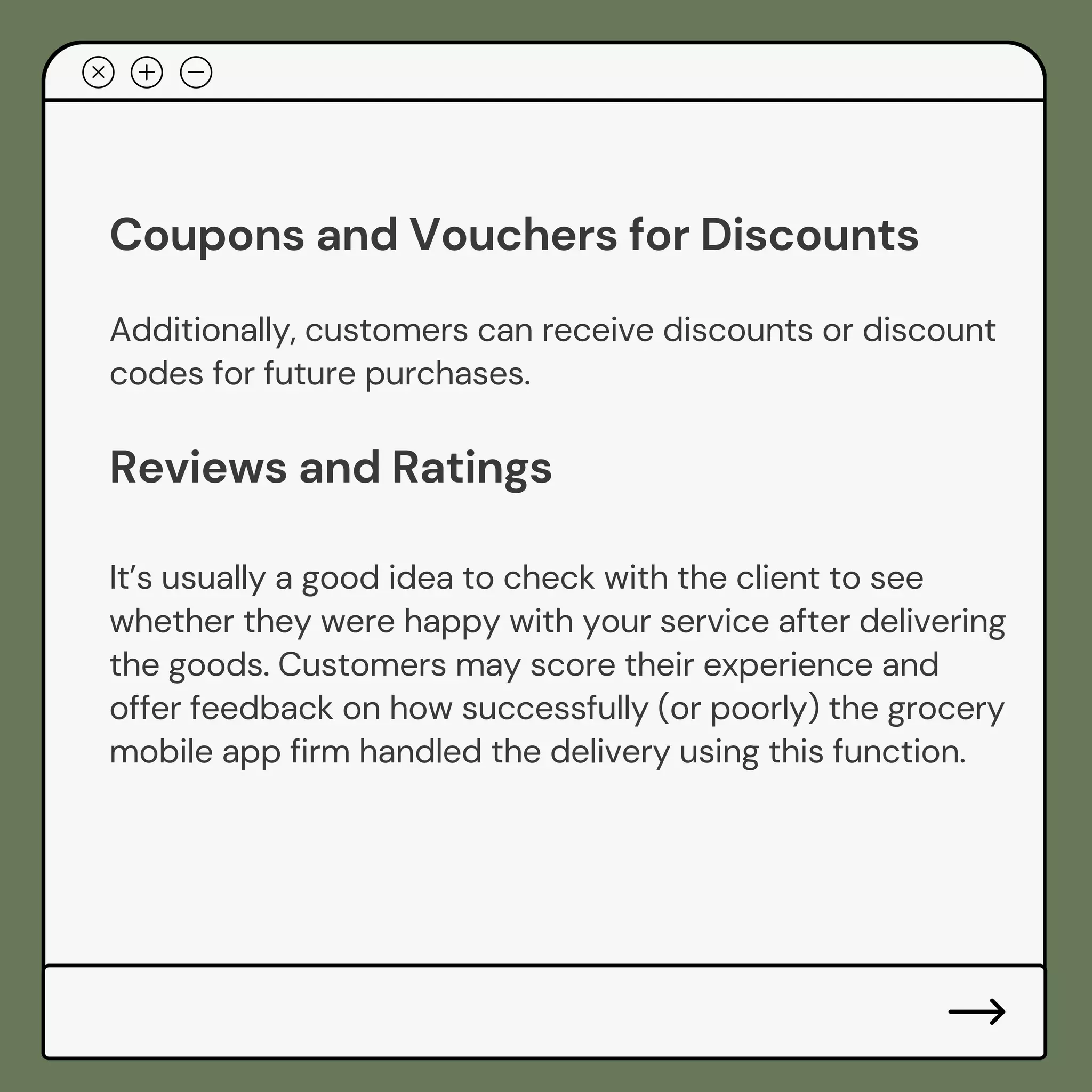 Coupons and Vouchers for Discounts
Additionally, customers can receive discounts or discount
codes for future purchases.
Reviews and Ratings
It’s usually a good idea to check with the client to see
whether they were happy with your service after delivering
the goods. Customers may score their experience and
offer feedback on how successfully (or poorly) the grocery
mobile app firm handled the delivery using this function.
 