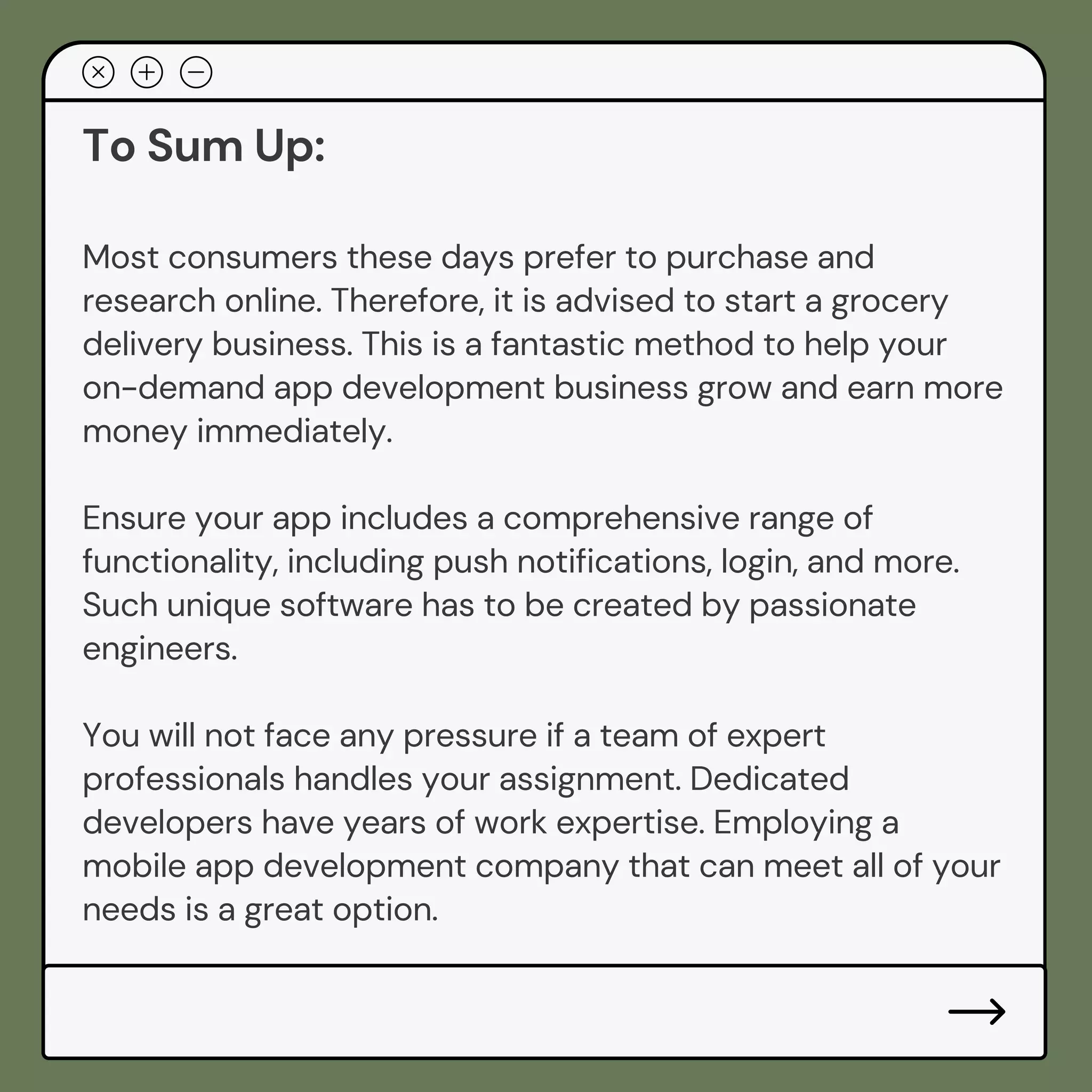 To Sum Up:
Most consumers these days prefer to purchase and
research online. Therefore, it is advised to start a grocery
delivery business. This is a fantastic method to help your
on-demand app development business grow and earn more
money immediately.
Ensure your app includes a comprehensive range of
functionality, including push notifications, login, and more.
Such unique software has to be created by passionate
engineers.
You will not face any pressure if a team of expert
professionals handles your assignment. Dedicated
developers have years of work expertise. Employing a
mobile app development company that can meet all of your
needs is a great option.
 
