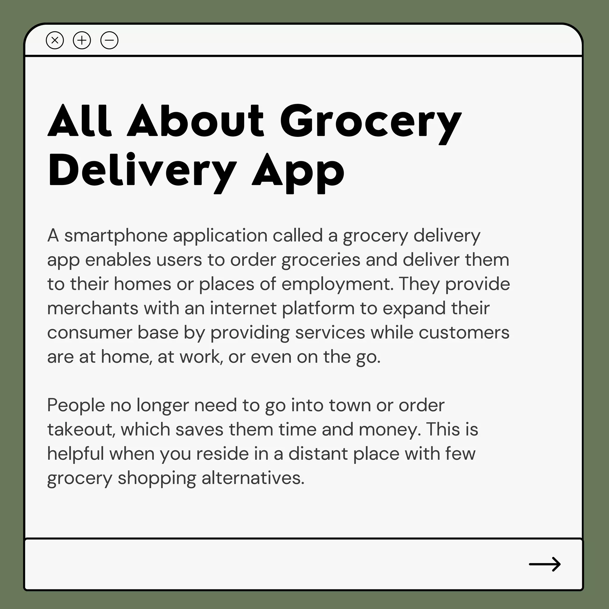 All About Grocery
Delivery App
A smartphone application called a grocery delivery
app enables users to order groceries and deliver them
to their homes or places of employment. They provide
merchants with an internet platform to expand their
consumer base by providing services while customers
are at home, at work, or even on the go.
People no longer need to go into town or order
takeout, which saves them time and money. This is
helpful when you reside in a distant place with few
grocery shopping alternatives.
 