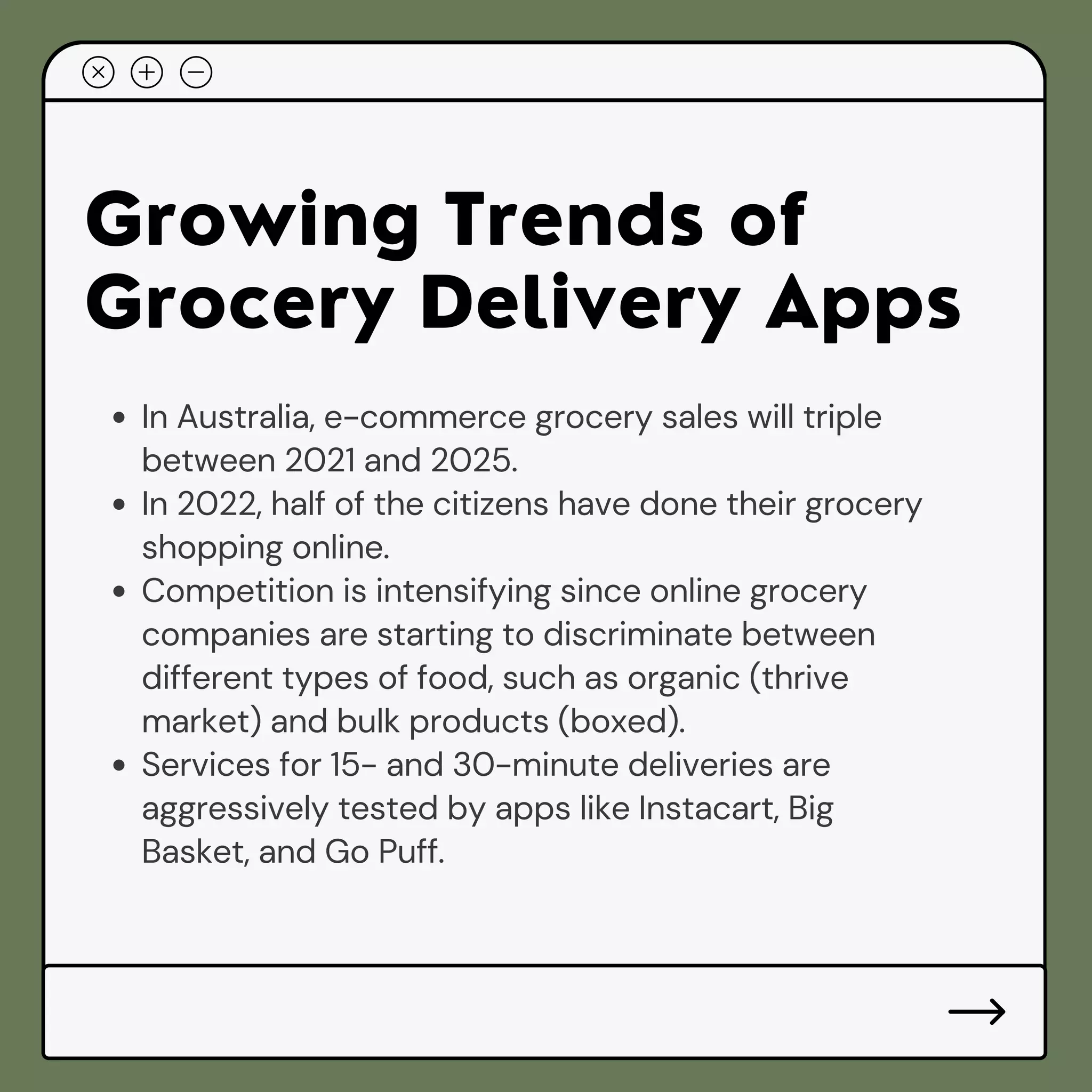 Growing Trends of
Grocery Delivery Apps
In Australia, e-commerce grocery sales will triple
between 2021 and 2025.
In 2022, half of the citizens have done their grocery
shopping online.
Competition is intensifying since online grocery
companies are starting to discriminate between
different types of food, such as organic (thrive
market) and bulk products (boxed).
Services for 15- and 30-minute deliveries are
aggressively tested by apps like Instacart, Big
Basket, and Go Puff.
 