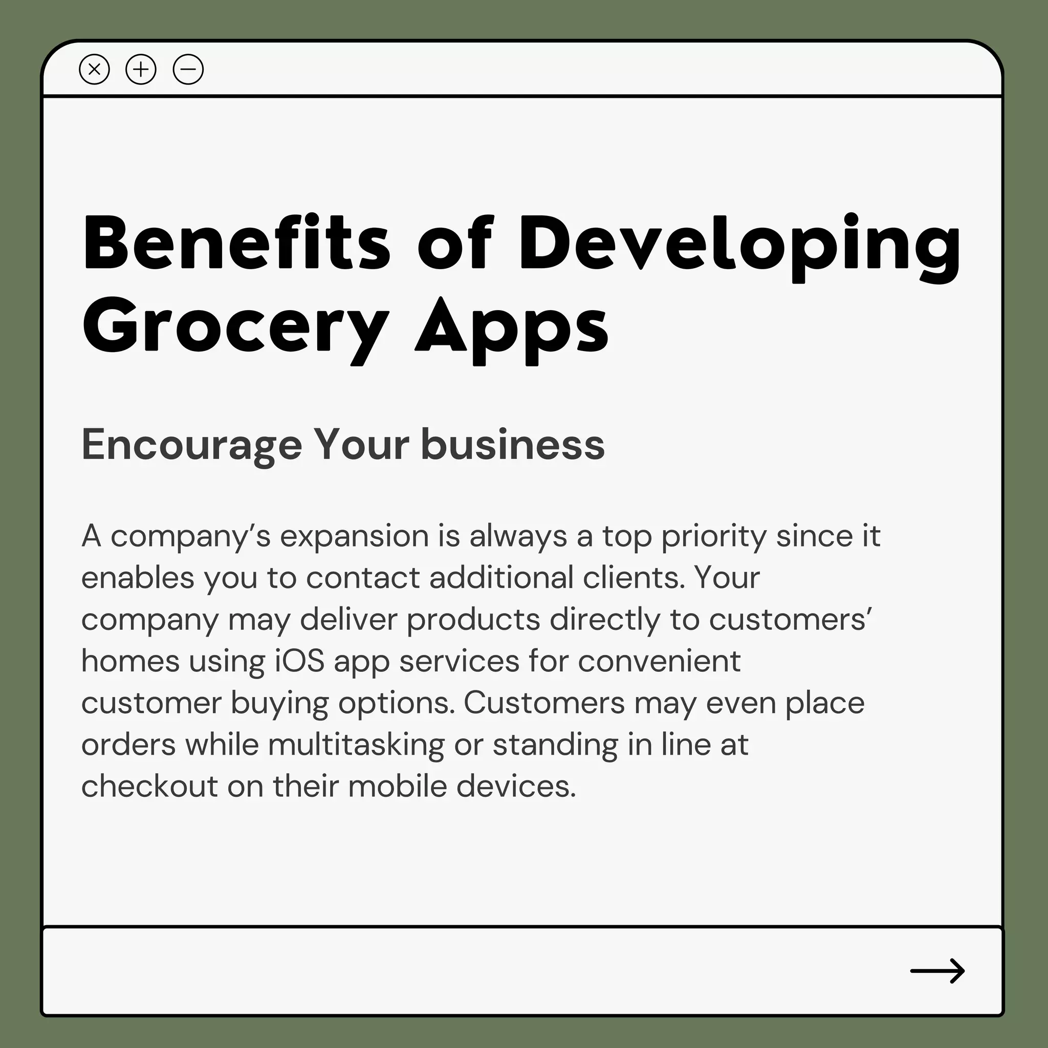 Benefits of Developing
Grocery Apps
Encourage Your business
A company’s expansion is always a top priority since it
enables you to contact additional clients. Your
company may deliver products directly to customers’
homes using iOS app services for convenient
customer buying options. Customers may even place
orders while multitasking or standing in line at
checkout on their mobile devices.
 