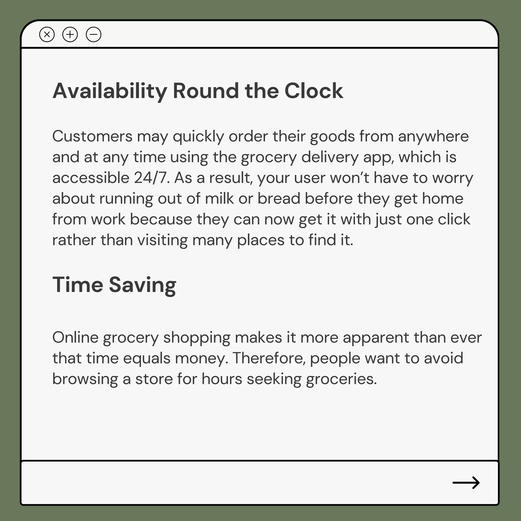 Availability Round the Clock
Customers may quickly order their goods from anywhere
and at any time using the grocery delivery app, which is
accessible 24/7. As a result, your user won’t have to worry
about running out of milk or bread before they get home
from work because they can now get it with just one click
rather than visiting many places to find it.
Time Saving
Online grocery shopping makes it more apparent than ever
that time equals money. Therefore, people want to avoid
browsing a store for hours seeking groceries.
 