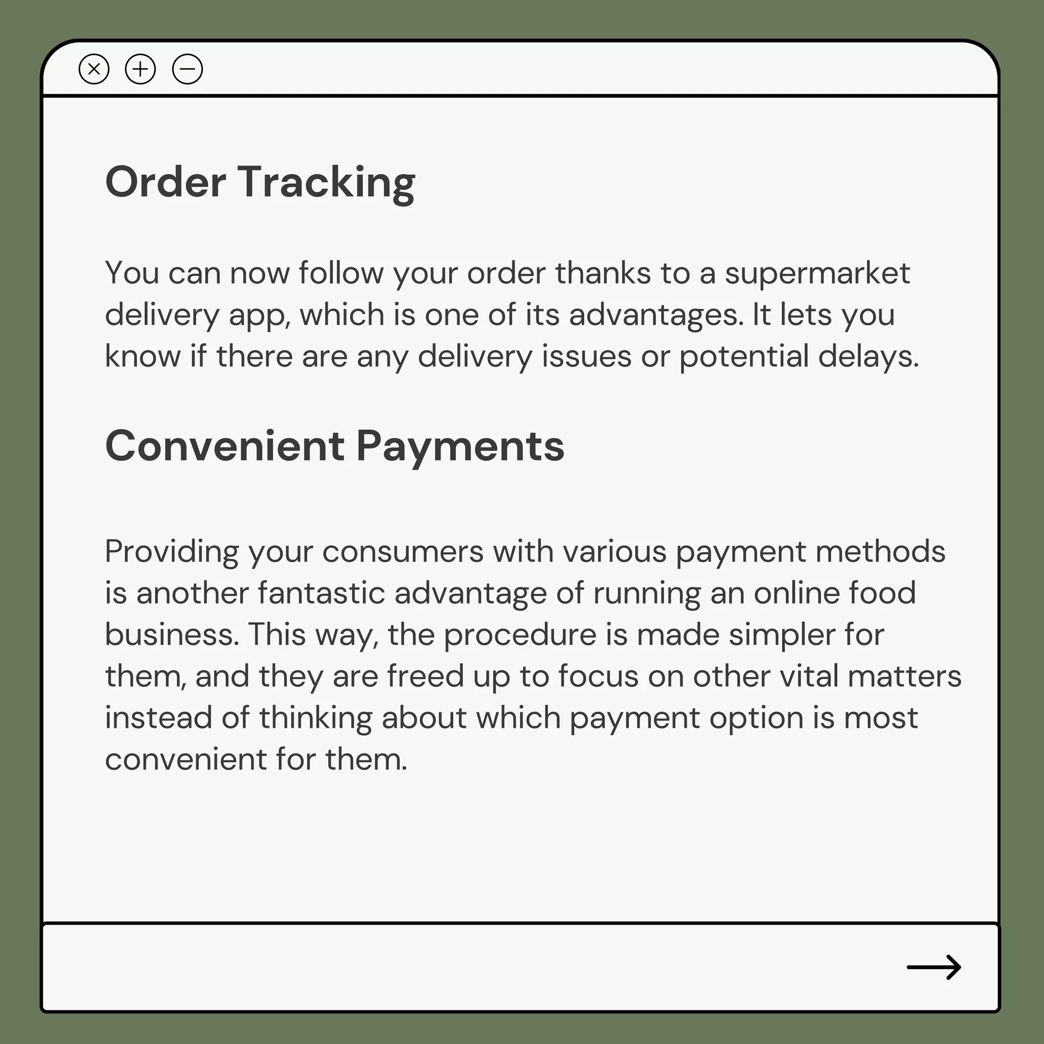Order Tracking
You can now follow your order thanks to a supermarket
delivery app, which is one of its advantages. It lets you
know if there are any delivery issues or potential delays.
Convenient Payments
Providing your consumers with various payment methods
is another fantastic advantage of running an online food
business. This way, the procedure is made simpler for
them, and they are freed up to focus on other vital matters
instead of thinking about which payment option is most
convenient for them.
 
