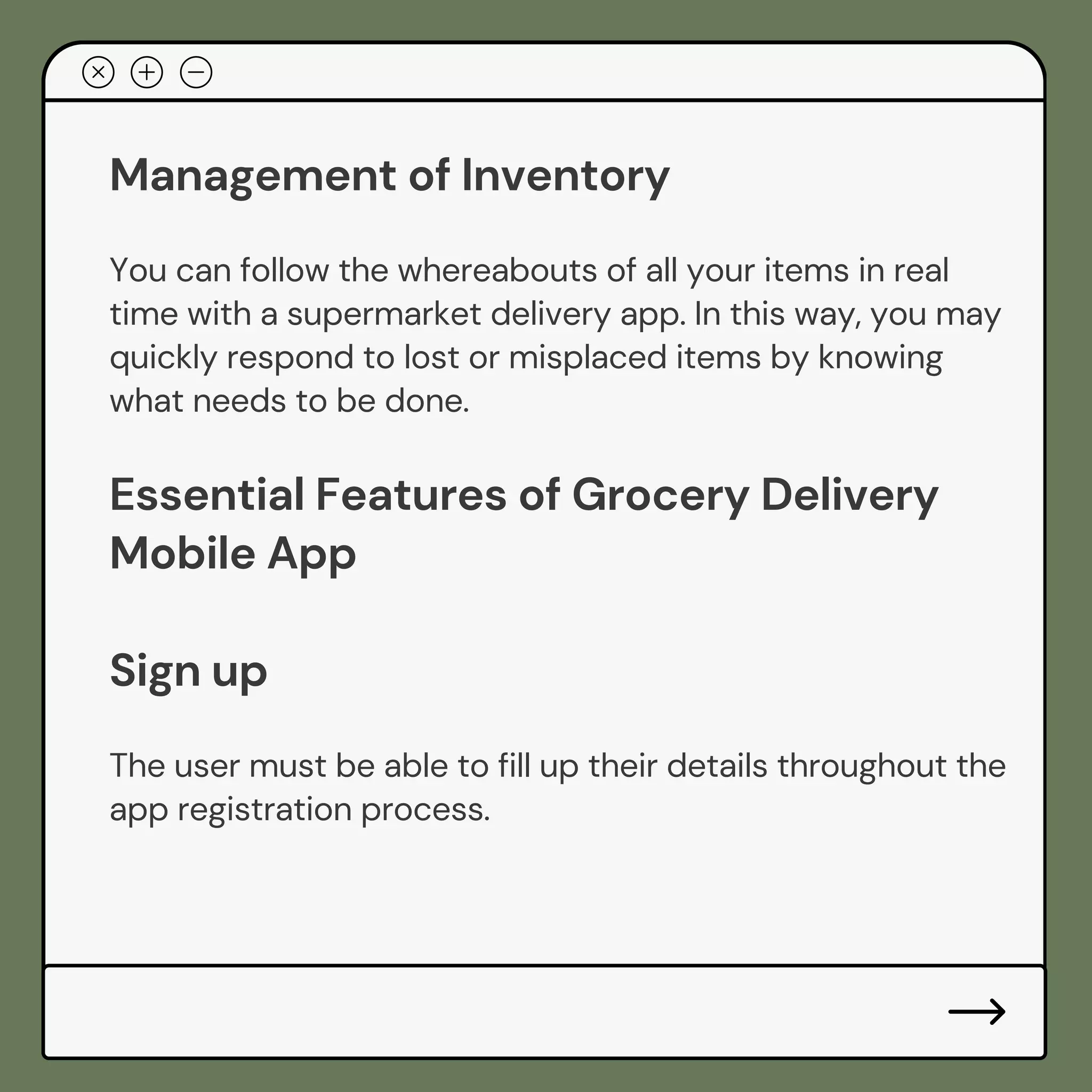 Management of Inventory
You can follow the whereabouts of all your items in real
time with a supermarket delivery app. In this way, you may
quickly respond to lost or misplaced items by knowing
what needs to be done.
Essential Features of Grocery Delivery
Mobile App
Sign up
The user must be able to fill up their details throughout the
app registration process.
 