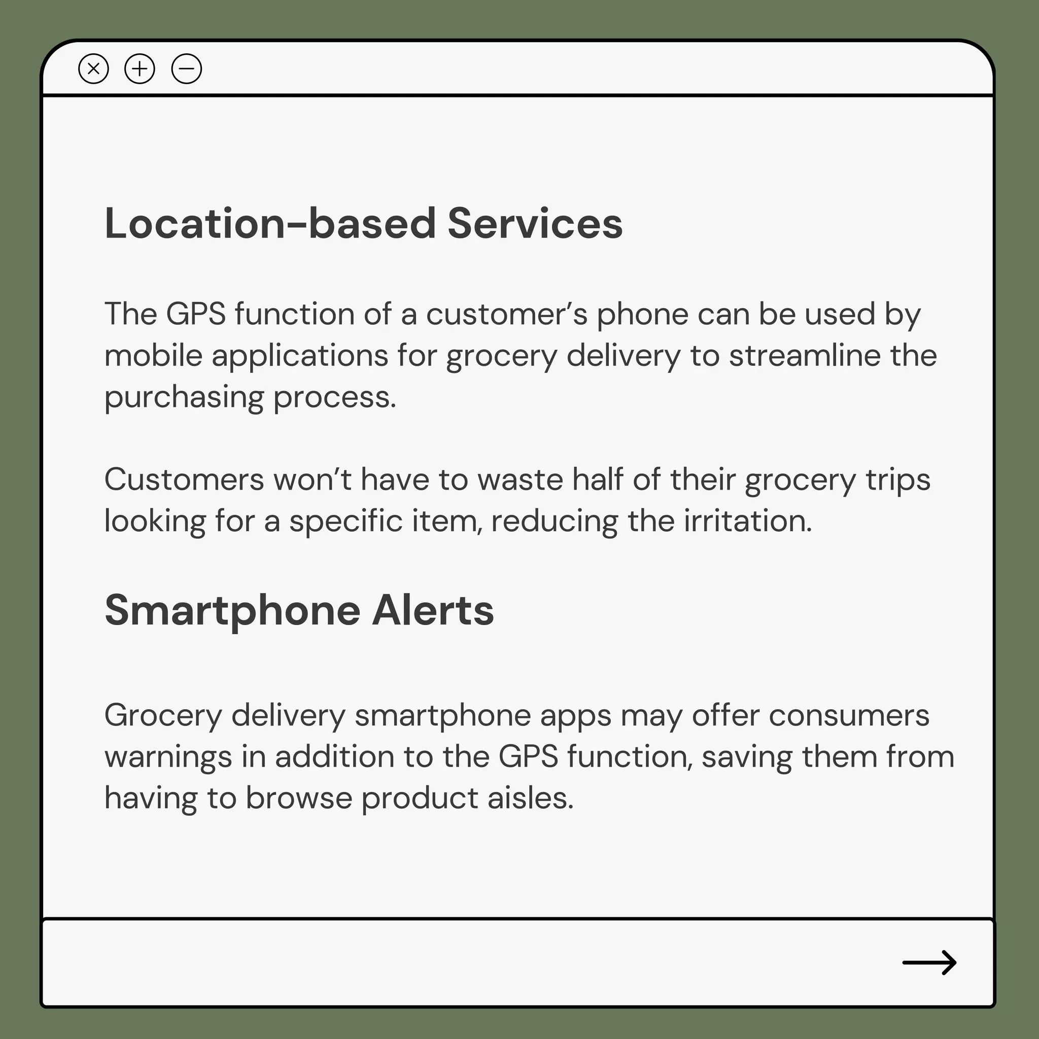 Location-based Services
The GPS function of a customer’s phone can be used by
mobile applications for grocery delivery to streamline the
purchasing process.
Customers won’t have to waste half of their grocery trips
looking for a specific item, reducing the irritation.
Smartphone Alerts
Grocery delivery smartphone apps may offer consumers
warnings in addition to the GPS function, saving them from
having to browse product aisles.
 