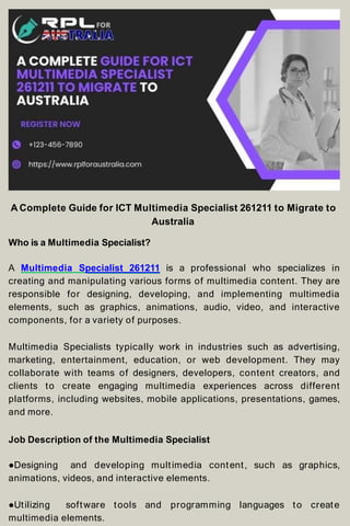 A Complete Guide for ICT Multimedia Specialist 261211 to Migrate to
Australia
Who is a Multimedia Specialist?
A Multimedia Specialist 261211 is a professional who specializes in
creating and manipulating various forms of multimedia content. They are
responsible for designing, developing, and implementing multimedia
elements, such as graphics, animations, audio, video, and interactive
components, for a variety of purposes.
Multimedia Specialists typically work in industries such as advertising,
marketing, entertainment, education, or web development. They may
collaborate with teams of designers, developers, content creators, and
clients to create engaging multimedia experiences across different
platforms, including websites, mobile applications, presentations, games,
and more.
Job Description of the Multimedia Specialist
●Designing and developing multimedia content, such as graphics,
animations, videos, and interactive elements.
●Utilizing software tools and programming languages to create
multimedia elements.
 