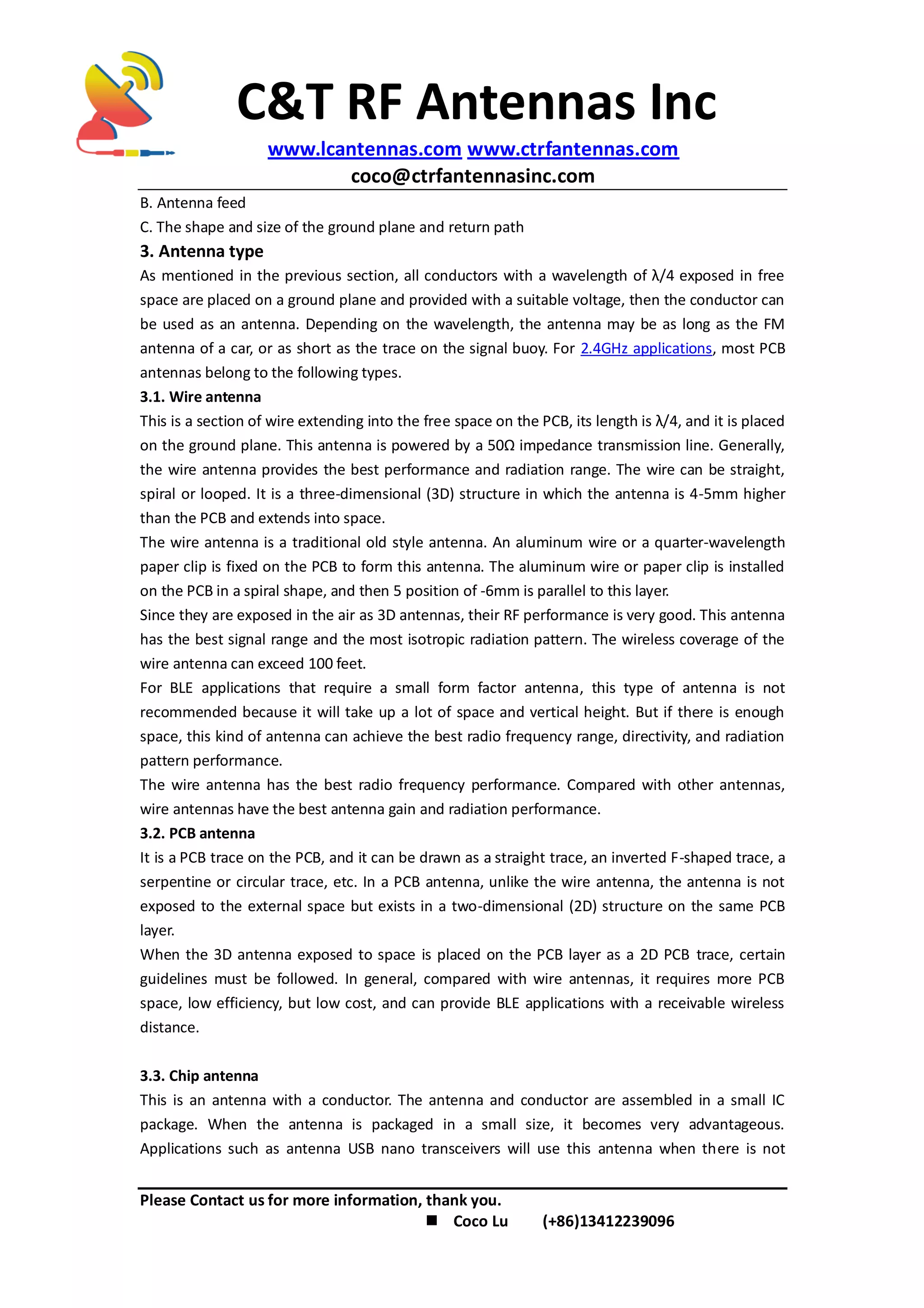 C&T RF Antennas Inc
www.lcantennas.com www.ctrfantennas.com
coco@ctrfantennasinc.com
Please Contact us for more information, thank you.
 Coco Lu (+86)13412239096
B. Antenna feed
C. The shape and size of the ground plane and return path
3. Antenna type
As mentioned in the previous section, all conductors with a wavelength of λ/4 exposed in free
space are placed on a ground plane and provided with a suitable voltage, then the conductor can
be used as an antenna. Depending on the wavelength, the antenna may be as long as the FM
antenna of a car, or as short as the trace on the signal buoy. For 2.4GHz applications, most PCB
antennas belong to the following types.
3.1. Wire antenna
This is a section of wire extending into the free space on the PCB, its length is λ/4, and it is placed
on the ground plane. This antenna is powered by a 50Ω impedance transmission line. Generally,
the wire antenna provides the best performance and radiation range. The wire can be straight,
spiral or looped. It is a three-dimensional (3D) structure in which the antenna is 4-5mm higher
than the PCB and extends into space.
The wire antenna is a traditional old style antenna. An aluminum wire or a quarter-wavelength
paper clip is fixed on the PCB to form this antenna. The aluminum wire or paper clip is installed
on the PCB in a spiral shape, and then 5 position of -6mm is parallel to this layer.
Since they are exposed in the air as 3D antennas, their RF performance is very good. This antenna
has the best signal range and the most isotropic radiation pattern. The wireless coverage of the
wire antenna can exceed 100 feet.
For BLE applications that require a small form factor antenna, this type of antenna is not
recommended because it will take up a lot of space and vertical height. But if there is enough
space, this kind of antenna can achieve the best radio frequency range, directivity, and radiation
pattern performance.
The wire antenna has the best radio frequency performance. Compared with other antennas,
wire antennas have the best antenna gain and radiation performance.
3.2. PCB antenna
It is a PCB trace on the PCB, and it can be drawn as a straight trace, an inverted F-shaped trace, a
serpentine or circular trace, etc. In a PCB antenna, unlike the wire antenna, the antenna is not
exposed to the external space but exists in a two-dimensional (2D) structure on the same PCB
layer.
When the 3D antenna exposed to space is placed on the PCB layer as a 2D PCB trace, certain
guidelines must be followed. In general, compared with wire antennas, it requires more PCB
space, low efficiency, but low cost, and can provide BLE applications with a receivable wireless
distance.
3.3. Chip antenna
This is an antenna with a conductor. The antenna and conductor are assembled in a small IC
package. When the antenna is packaged in a small size, it becomes very advantageous.
Applications such as antenna USB nano transceivers will use this antenna when there is not
 