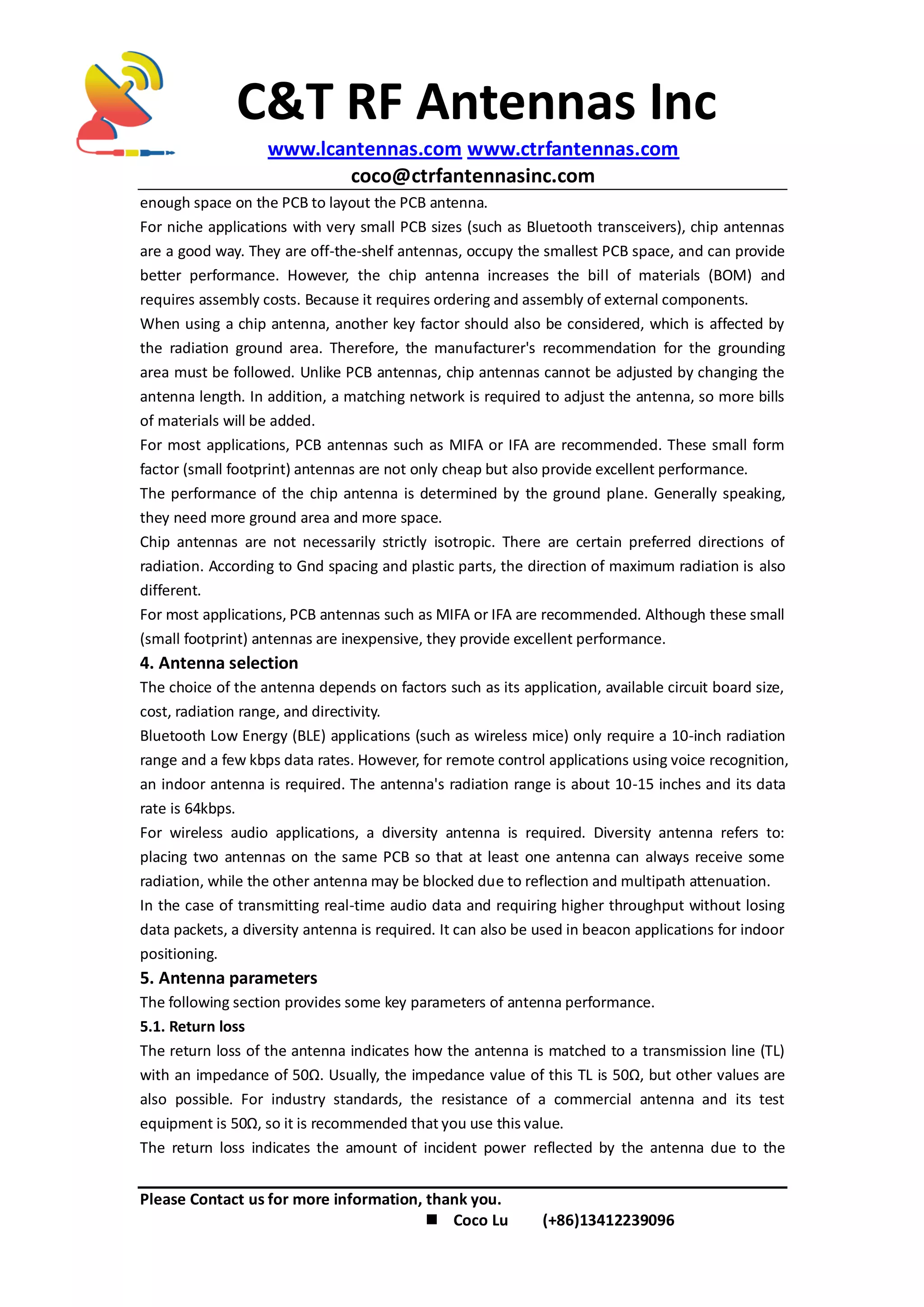 C&T RF Antennas Inc
www.lcantennas.com www.ctrfantennas.com
coco@ctrfantennasinc.com
Please Contact us for more information, thank you.
 Coco Lu (+86)13412239096
enough space on the PCB to layout the PCB antenna.
For niche applications with very small PCB sizes (such as Bluetooth transceivers), chip antennas
are a good way. They are off-the-shelf antennas, occupy the smallest PCB space, and can provide
better performance. However, the chip antenna increases the bill of materials (BOM) and
requires assembly costs. Because it requires ordering and assembly of external components.
When using a chip antenna, another key factor should also be considered, which is affected by
the radiation ground area. Therefore, the manufacturer's recommendation for the grounding
area must be followed. Unlike PCB antennas, chip antennas cannot be adjusted by changing the
antenna length. In addition, a matching network is required to adjust the antenna, so more bills
of materials will be added.
For most applications, PCB antennas such as MIFA or IFA are recommended. These small form
factor (small footprint) antennas are not only cheap but also provide excellent performance.
The performance of the chip antenna is determined by the ground plane. Generally speaking,
they need more ground area and more space.
Chip antennas are not necessarily strictly isotropic. There are certain preferred directions of
radiation. According to Gnd spacing and plastic parts, the direction of maximum radiation is also
different.
For most applications, PCB antennas such as MIFA or IFA are recommended. Although these small
(small footprint) antennas are inexpensive, they provide excellent performance.
4. Antenna selection
The choice of the antenna depends on factors such as its application, available circuit board size,
cost, radiation range, and directivity.
Bluetooth Low Energy (BLE) applications (such as wireless mice) only require a 10-inch radiation
range and a few kbps data rates. However, for remote control applications using voice recognition,
an indoor antenna is required. The antenna's radiation range is about 10-15 inches and its data
rate is 64kbps.
For wireless audio applications, a diversity antenna is required. Diversity antenna refers to:
placing two antennas on the same PCB so that at least one antenna can always receive some
radiation, while the other antenna may be blocked due to reflection and multipath attenuation.
In the case of transmitting real-time audio data and requiring higher throughput without losing
data packets, a diversity antenna is required. It can also be used in beacon applications for indoor
positioning.
5. Antenna parameters
The following section provides some key parameters of antenna performance.
5.1. Return loss
The return loss of the antenna indicates how the antenna is matched to a transmission line (TL)
with an impedance of 50Ω. Usually, the impedance value of this TL is 50Ω, but other values are
also possible. For industry standards, the resistance of a commercial antenna and its test
equipment is 50Ω, so it is recommended that you use this value.
The return loss indicates the amount of incident power reflected by the antenna due to the
 