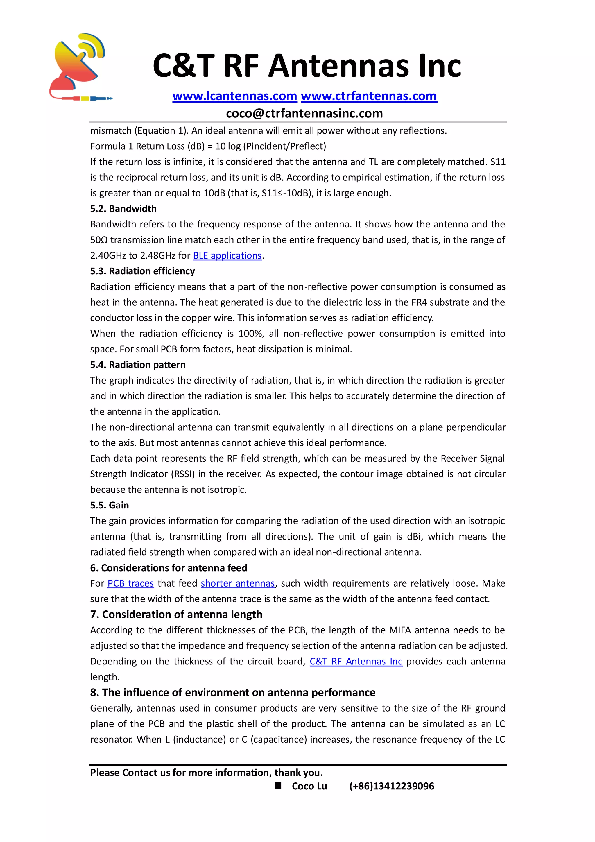 C&T RF Antennas Inc
www.lcantennas.com www.ctrfantennas.com
coco@ctrfantennasinc.com
Please Contact us for more information, thank you.
 Coco Lu (+86)13412239096
mismatch (Equation 1). An ideal antenna will emit all power without any reflections.
Formula 1 Return Loss (dB) = 10 log (Pincident/Preflect)
If the return loss is infinite, it is considered that the antenna and TL are completely matched. S11
is the reciprocal return loss, and its unit is dB. According to empirical estimation, if the return loss
is greater than or equal to 10dB (that is, S11≤-10dB), it is large enough.
5.2. Bandwidth
Bandwidth refers to the frequency response of the antenna. It shows how the antenna and the
50Ω transmission line match each other in the entire frequency band used, that is, in the range of
2.40GHz to 2.48GHz for BLE applications.
5.3. Radiation efficiency
Radiation efficiency means that a part of the non-reflective power consumption is consumed as
heat in the antenna. The heat generated is due to the dielectric loss in the FR4 substrate and the
conductor loss in the copper wire. This information serves as radiation efficiency.
When the radiation efficiency is 100%, all non-reflective power consumption is emitted into
space. For small PCB form factors, heat dissipation is minimal.
5.4. Radiation pattern
The graph indicates the directivity of radiation, that is, in which direction the radiation is greater
and in which direction the radiation is smaller. This helps to accurately determine the direction of
the antenna in the application.
The non-directional antenna can transmit equivalently in all directions on a plane perpendicular
to the axis. But most antennas cannot achieve this ideal performance.
Each data point represents the RF field strength, which can be measured by the Receiver Signal
Strength Indicator (RSSI) in the receiver. As expected, the contour image obtained is not circular
because the antenna is not isotropic.
5.5. Gain
The gain provides information for comparing the radiation of the used direction with an isotropic
antenna (that is, transmitting from all directions). The unit of gain is dBi, which means the
radiated field strength when compared with an ideal non-directional antenna.
6. Considerations for antenna feed
For PCB traces that feed shorter antennas, such width requirements are relatively loose. Make
sure that the width of the antenna trace is the same as the width of the antenna feed contact.
7. Consideration of antenna length
According to the different thicknesses of the PCB, the length of the MIFA antenna needs to be
adjusted so that the impedance and frequency selection of the antenna radiation can be adjusted.
Depending on the thickness of the circuit board, C&T RF Antennas Inc provides each antenna
length.
8. The influence of environment on antenna performance
Generally, antennas used in consumer products are very sensitive to the size of the RF ground
plane of the PCB and the plastic shell of the product. The antenna can be simulated as an LC
resonator. When L (inductance) or C (capacitance) increases, the resonance frequency of the LC
 