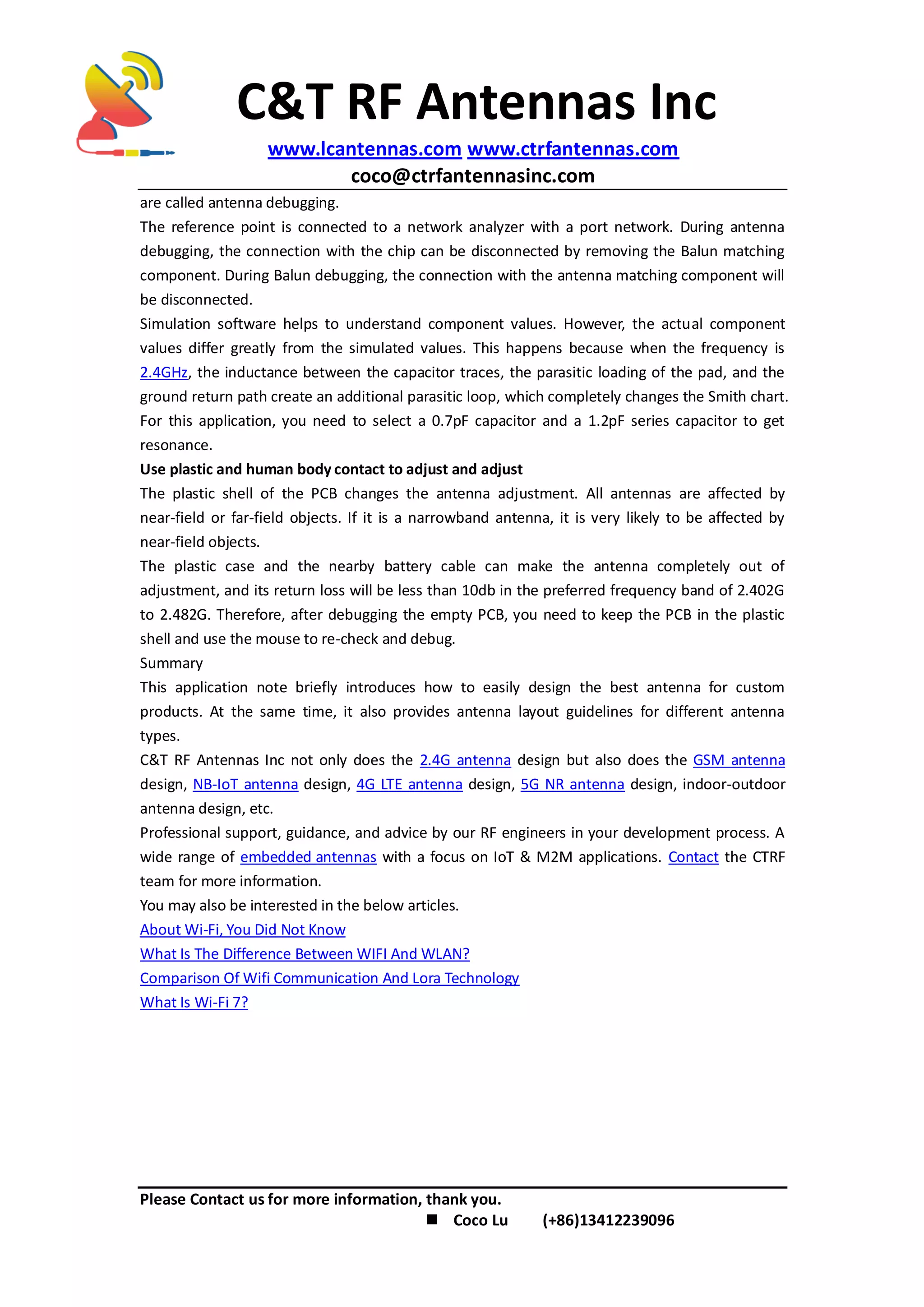 C&T RF Antennas Inc
www.lcantennas.com www.ctrfantennas.com
coco@ctrfantennasinc.com
Please Contact us for more information, thank you.
 Coco Lu (+86)13412239096
are called antenna debugging.
The reference point is connected to a network analyzer with a port network. During antenna
debugging, the connection with the chip can be disconnected by removing the Balun matching
component. During Balun debugging, the connection with the antenna matching component will
be disconnected.
Simulation software helps to understand component values. However, the actual component
values differ greatly from the simulated values. This happens because when the frequency is
2.4GHz, the inductance between the capacitor traces, the parasitic loading of the pad, and the
ground return path create an additional parasitic loop, which completely changes the Smith chart.
For this application, you need to select a 0.7pF capacitor and a 1.2pF series capacitor to get
resonance.
Use plastic and human body contact to adjust and adjust
The plastic shell of the PCB changes the antenna adjustment. All antennas are affected by
near-field or far-field objects. If it is a narrowband antenna, it is very likely to be affected by
near-field objects.
The plastic case and the nearby battery cable can make the antenna completely out of
adjustment, and its return loss will be less than 10db in the preferred frequency band of 2.402G
to 2.482G. Therefore, after debugging the empty PCB, you need to keep the PCB in the plastic
shell and use the mouse to re-check and debug.
Summary
This application note briefly introduces how to easily design the best antenna for custom
products. At the same time, it also provides antenna layout guidelines for different antenna
types.
C&T RF Antennas Inc not only does the 2.4G antenna design but also does the GSM antenna
design, NB-IoT antenna design, 4G LTE antenna design, 5G NR antenna design, indoor-outdoor
antenna design, etc.
Professional support, guidance, and advice by our RF engineers in your development process. A
wide range of embedded antennas with a focus on IoT & M2M applications. Contact the CTRF
team for more information.
You may also be interested in the below articles.
About Wi-Fi, You Did Not Know
What Is The Difference Between WIFI And WLAN?
Comparison Of Wifi Communication And Lora Technology
What Is Wi-Fi 7?
 