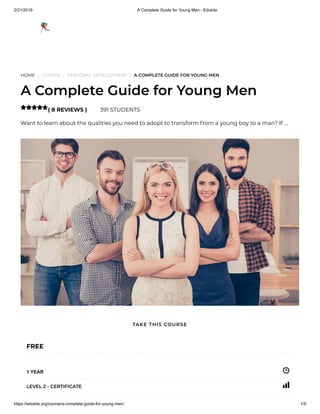 2/21/2019 A Complete Guide for Young Men - Edukite
https://edukite.org/course/a-complete-guide-for-young-men/ 1/9
HOME / COURSE / PERSONAL DEVELOPMENT / A COMPLETE GUIDE FOR YOUNG MEN
A Complete Guide for Young Men
( 8 REVIEWS ) 391 STUDENTS
Want to learn about the qualities you need to adopt to transform from a young boy to a man? If …

FREE
1 YEAR
LEVEL 2 - CERTIFICATE
TAKE THIS COURSE
 