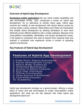 www.bosctechlabs.com Hire ReactJS Developers
Overview of Hybrid App Development
Developing mobile applications that use native mobile capabilities and
web technologies (HTML, CSS, JavaScript) is known as hybrid app
development. As an alternative to entirely native apps, hybrid apps
combine the mobility of web development with device feature access by
running inside a native container. React Native and Flutter are frameworks
that simplify hybrid development by allowing developers to work more
efficiently across different platforms with a single codebase. Because of its
cross-platform compatibility, affordability, and quicker development cycles,
it will appeal to companies who want to expand their customer base and
maintain a consistent user experience across a number of operating
systems and devices.
Key Features of Hybrid App Development
Hybrid app development emerges as a game-changer, offering a unique
blend of native and web technologies to create cross-platform mobile
applications. But what are the key features that make hybrid app
development stand out?
 