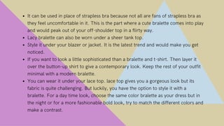ZimCore Hubs | Town Hall Meeting
It can be used in place of strapless bra because not all are fans of strapless bra as
they feel uncomfortable in it. This is the part where a cute bralette comes into play
and would peak out of your off-shoulder top in a flirty way.
Lacy bralette can also be worn under a sheer tank top.
Style it under your blazer or jacket. It is the latest trend and would make you get
noticed.
If you want to look a little sophisticated than a bralette and t-shirt. Then layer it
over the button-up shirt to give a contemporary look. Keep the rest of your outfit
minimal with a modern bralette.
You can wear it under your lace top. lace top gives you a gorgeous look but its
fabric is quite challenging. But luckily, you have the option to style it with a
bralette. For a day time look, choose the same color bralette as your dress but in
the night or for a more fashionable bold look, try to match the different colors and
make a contrast.
 