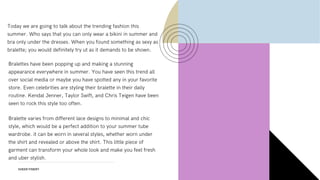 SHEER FINERY
Today we are going to talk about the trending fashion this
summer. Who says that you can only wear a bikini in summer and
bra only under the dresses. When you found something as sexy as
bralette; you would definitely try ut as it demands to be shown.
Bralettes have been popping up and making a stunning
appearance everywhere in summer. You have seen this trend all
over social media or maybe you have spotted any in your favorite
store. Even celebrities are styling their bralette in their daily
routine. Kendal Jenner, Taylor Swift, and Chris Teigen have been
seen to rock this style too often.
Bralette varies from different lace designs to minimal and chic
style, which would be a perfect addition to your summer tube
wardrobe. it can be worn in several styles, whether worn under
the shirt and revealed or above the shirt. This little piece of
garment can transform your whole look and make you feel fresh
and uber stylish.
 