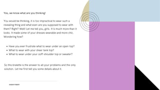 SHEER FINERY
Yes, we know what are you thinking!
You would be thinking, it is too impractical to wear such a
revealing thing and what even are you supposed to wear with
them? Right? Well! Let me tell you, girls. It is much more than it
looks. It made some of your dresses wearable and more chic.
Wondering how?
Have you ever frustrate what to wear under an open-top?
What to wear with your sheer tank top?
What to wear under your ooff-shoulder top or sweater?
So this bralette is the answer to all your problems and the only
solution. Let me first tell you some details about it.
 