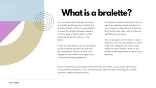 What is a bralette?
If you are new to this trend then you would
be probably wondering what is bralette and
how does it look? Hmmm! It is quite difficult
to answer this question because bralette is
not just a piece of lingerie rather a variety
containing sporty, lacy, satiny, or even
leather.
It does not have wires or cups for full support
but has a delicate beautiful base and quite
thin. But beware! They do not offer much
support like your normal bra but gives you a
comfortable flattering appearance.
Do you want to know the best part? You can
wear it as underwear and as outerwear too.
You can wear it in place of your bra and you
don’t need to wear a bra under it unless you
want full sport and shape.
You can also layer over the t-shirt or style it
solely as a mini crop top with jeans. In short1
it will never disappoint you and no matter
what your fashion sense is. It will act as a
workhorse and easily makes its space in your
wardrobe.
Due to its diversity, you would see more bralette than ever before. So, you would want to want
to buy some for yourself too. There are many options when it comes to choosing your bralette
and what to wear and style with them.
SHEER FINERY
 