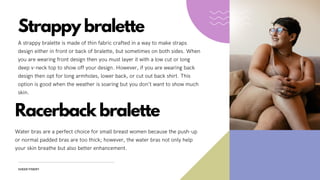 Strappy bralette
A strappy bralette is made of thin fabric crafted in a way to make straps
design either in front or back of bralette, but sometimes on both sides. When
you are wearing front design then you must layer it with a low cut or long
deep v-neck top to show off your design. However, if you are wearing back
design then opt for long armholes, lower back, or cut out back shirt. This
option is good when the weather is soaring but you don’t want to show much
skin.
SHEER FINERY
Racerback bralette
Water bras are a perfect choice for small breast women because the push-up
or normal padded bras are too thick; however, the water bras not only help
your skin breathe but also better enhancement.
 