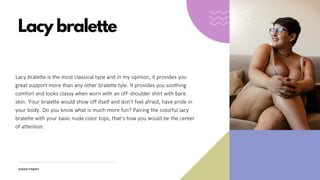 Lacy bralette
Lacy bralette is the most classical type and in my opinion, it provides you
great support more than any other bralette tyle. It provides you soothing
comfort and looks classy when worn with an off-shoulder shirt with bare
skin. Your bralette would show off itself and don’t feel afraid, have pride in
your body. Do you know what is much more fun? Pairing the colorful lacy
bralette with your basic nude color tops, that’s how you would be the center
of attention.
SHEER FINERY
 