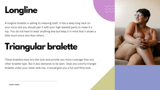 SHEER FINERY
Longline
A longline bralette is yelling its meaning itself. It has a deep long neck on
your torso and you should pair it with your high waisted pants to make it a
top. You do not have to wear anything else but keep it in mind that it shows a
little much more skin than others.
Triangular bralette
These bralettes have bra-like look and provide you more coverage than any
other bralette type. But it also demands to be seen. Style any colorful triangle
bralette under your sheer tank top. it would give you a fun and flirty look.
 