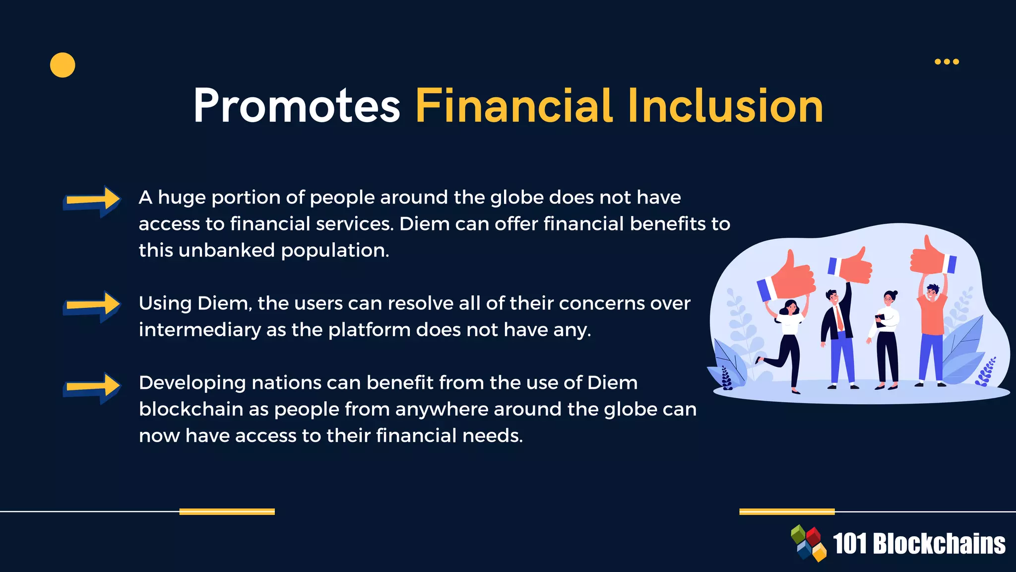 A huge portion of people around the globe does not have
access to financial services. Diem can offer financial benefits to
this unbanked population.
Using Diem, the users can resolve all of their concerns over
intermediary as the platform does not have any.
Developing nations can benefit from the use of Diem
blockchain as people from anywhere around the globe can
now have access to their financial needs.
Promotes Financial Inclusion
 