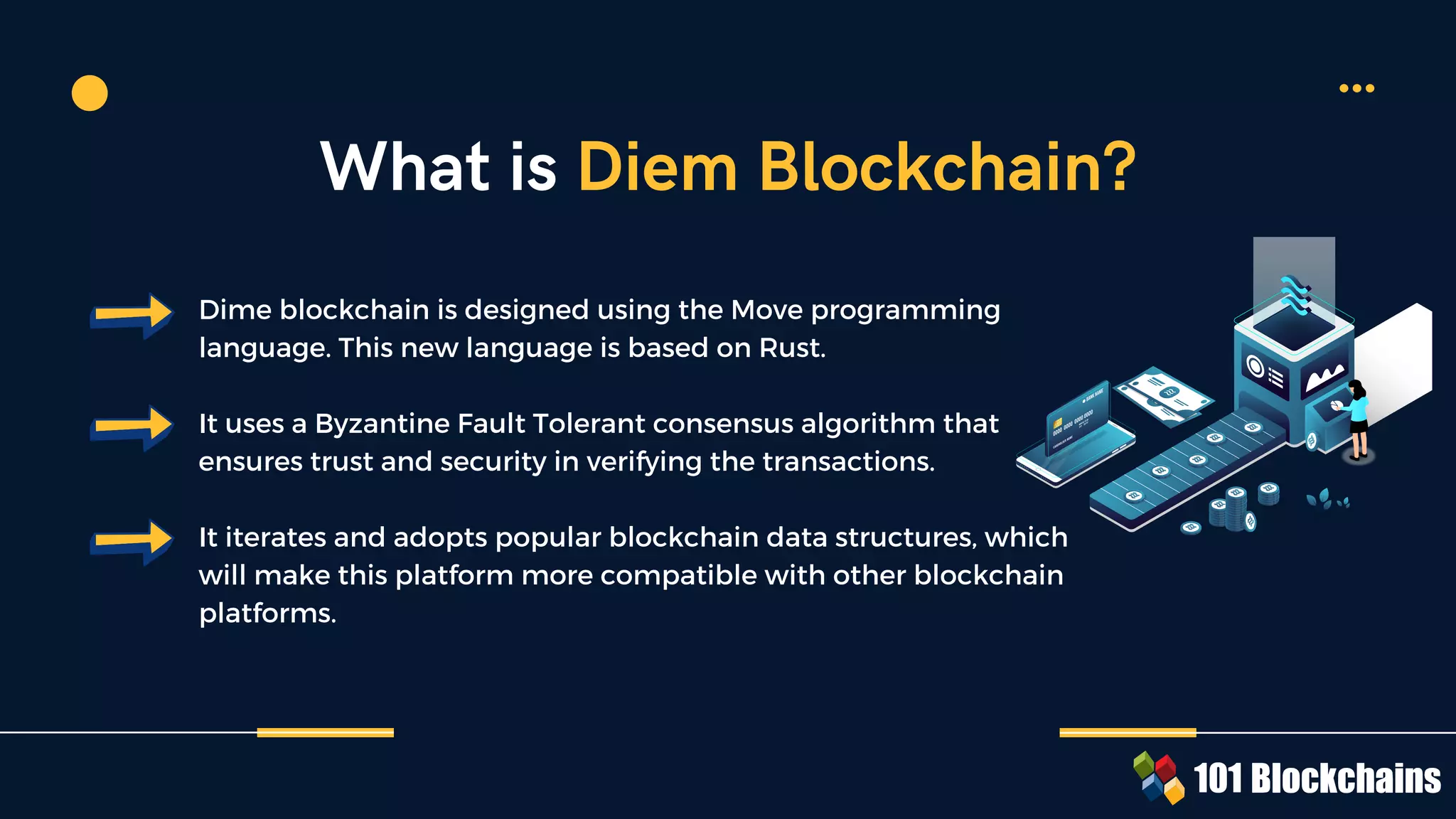 Dime blockchain is designed using the Move programming
language. This new language is based on Rust.
It uses a Byzantine Fault Tolerant consensus algorithm that
ensures trust and security in verifying the transactions.
It iterates and adopts popular blockchain data structures, which
will make this platform more compatible with other blockchain
platforms.
What is Diem Blockchain?
 