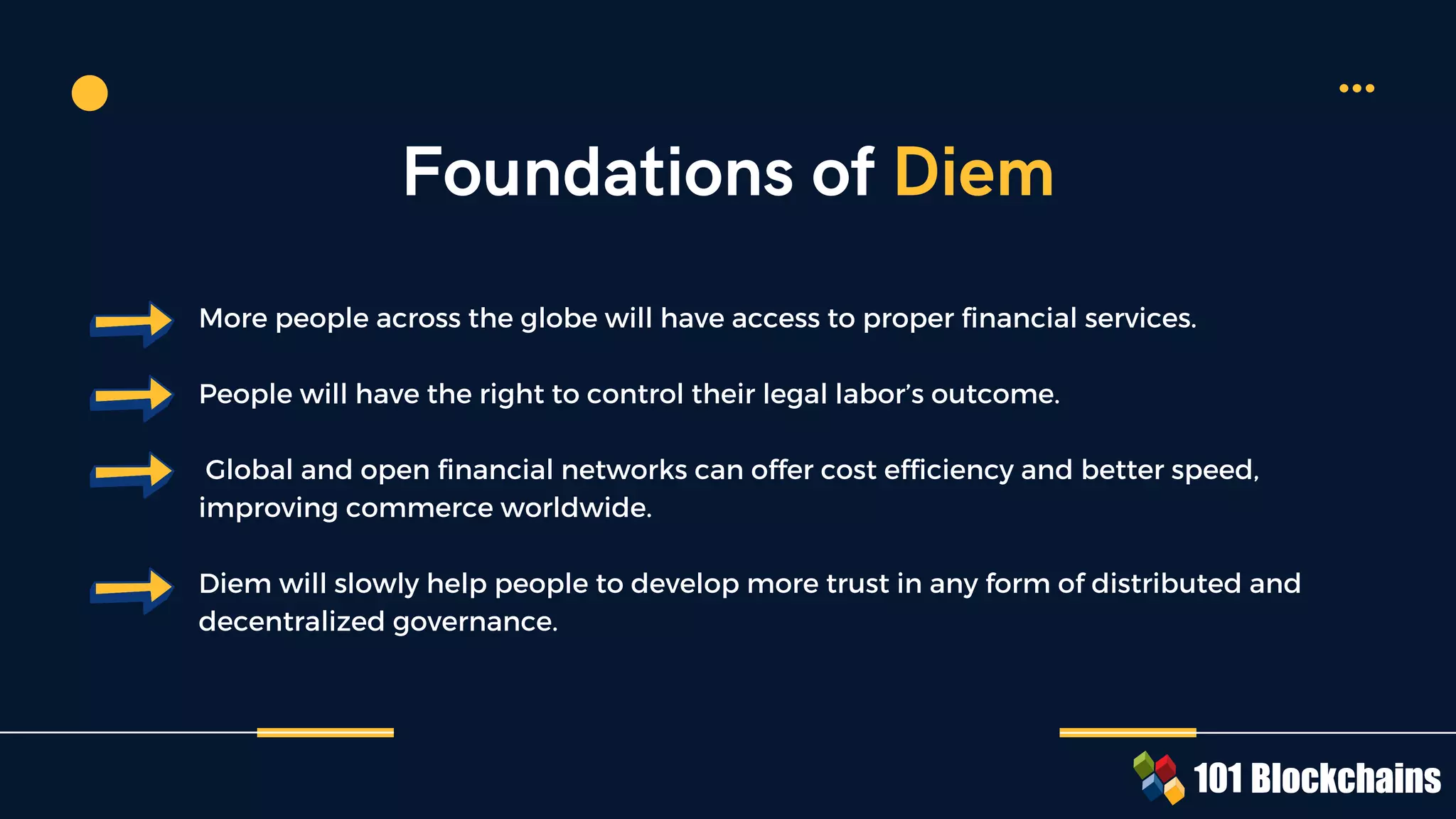 More people across the globe will have access to proper financial services.
People will have the right to control their legal labor’s outcome.
Global and open financial networks can offer cost efficiency and better speed,
improving commerce worldwide.
Diem will slowly help people to develop more trust in any form of distributed and
decentralized governance.
Foundations of Diem
 