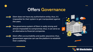 Diem does not have any authoritative entity; thus, it’s
impossible for their system to get manipulated against
the users.
The governance system of Diem is really strong and
almost impossible to compromise; thus, it can serve as
an alternative to financial companies.
Diem offers accountability and public assurance; thus,
government agencies can use the platform to establish
their credibility.
Offers Governance
 