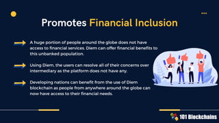A huge portion of people around the globe does not have
access to financial services. Diem can offer financial benefits to
this unbanked population.
Using Diem, the users can resolve all of their concerns over
intermediary as the platform does not have any.
Developing nations can benefit from the use of Diem
blockchain as people from anywhere around the globe can
now have access to their financial needs.
Promotes Financial Inclusion
 