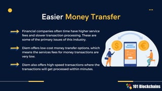 Financial companies often time have higher service
fees and slower transaction processing. These are
some of the primary issues of this industry.
Diem offers low-cost money transfer options, which
means the services fees for money transactions are
very low.
Diem also offers high-speed transactions where the
transactions will get processed within minutes.
Easier Money Transfer
 