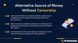 Convectional financial companies follow a system that is
outdated and can’t support the demands of the new
age economy.
Diem can remove wealth censorship. It can help users to
safeguard their money in a safe place that will not freeze
their assets.
It will also get rid of any corruption or misconduct of the
financial companies, leading to a fairer platform.
Alternative Source of Money
Without Censorship
 