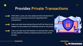 With Diem, users can also adopt private transactions if
they have any privacy concerns regarding their
transactions.
Users can also have anonymity and will not have to be
subject to any reasons for sending money to any party.
Users can also have full freedom in storing their money
on the platform without explaining the source of the
money.
Provides Private Transactions
 