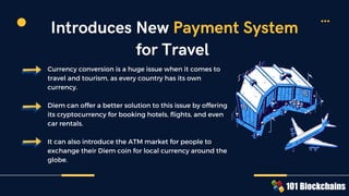 Currency conversion is a huge issue when it comes to
travel and tourism, as every country has its own
currency.
Diem can offer a better solution to this issue by offering
its cryptocurrency for booking hotels, flights, and even
car rentals.
It can also introduce the ATM market for people to
exchange their Diem coin for local currency around the
globe.
Introduces New Payment System
for Travel
 
