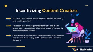 With the help of Diem, users can get incentives for posting
and creating content.
Facebook runs on user-generated content, and in the
future, users can create an alternative source of income by
incentivizing their content.
Other popular platforms for content creation and blogging
can also use Diem to pay for the contents and empower
the users.
Incentivizing Content Creators
 