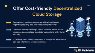 Centralized cloud storage comes with a lot of issues
regarding security, and these are also quite costly.
Diem can help by offering a better solution, where it can
introduce decentralized cloud storage options with higher
security.
It can help users to buy or rent cloud storage for a low fee. It
can also offer lower server downtime.
Offer Cost-friendly Decentralized
Cloud Storage
 