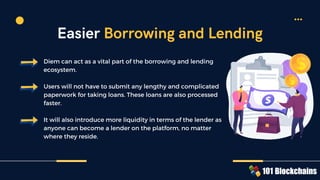Diem can act as a vital part of the borrowing and lending
ecosystem.
Users will not have to submit any lengthy and complicated
paperwork for taking loans. These loans are also processed
faster.
It will also introduce more liquidity in terms of the lender as
anyone can become a lender on the platform, no matter
where they reside.
Easier Borrowing and Lending
 