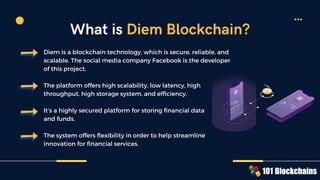 Diem is a blockchain technology, which is secure, reliable, and
scalable. The social media company Facebook is the developer
of this project.
The platform offers high scalability, low latency, high
throughput, high storage system, and efficiency.
It’s a highly secured platform for storing financial data
and funds.
The system offers flexibility in order to help streamline
innovation for financial services.
What is Diem Blockchain?
 