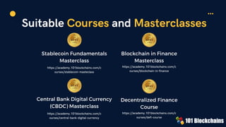 Suitable Courses and Masterclasses
Stablecoin Fundamentals
Masterclass
https://academy.101blockchains.com/c
ourses/stablecoin-masteclass
Blockchain in Finance
Masterclass
https://academy.101blockchains.com/c
ourses/blockchain-in-finance
Central Bank Digital Currency
(CBDC) Masterclass
https://academy.101blockchains.com/c
ourses/central-bank-digital-currency
Decentralized Finance
Course
https://academy.101blockchains.com/c
ourses/defi-course
 