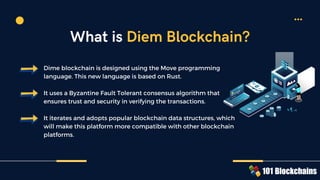 Dime blockchain is designed using the Move programming
language. This new language is based on Rust.
It uses a Byzantine Fault Tolerant consensus algorithm that
ensures trust and security in verifying the transactions.
It iterates and adopts popular blockchain data structures, which
will make this platform more compatible with other blockchain
platforms.
What is Diem Blockchain?
 