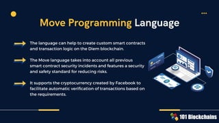The language can help to create custom smart contracts
and transaction logic on the Diem blockchain.
The Move language takes into account all previous
smart contract security incidents and features a security
and safety standard for reducing risks.
It supports the cryptocurrency created by Facebook to
facilitate automatic verification of transactions based on
the requirements.
Move Programming Language
 
