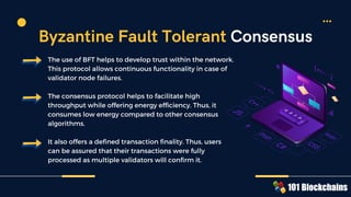 The use of BFT helps to develop trust within the network.
This protocol allows continuous functionality in case of
validator node failures.
The consensus protocol helps to facilitate high
throughput while offering energy efficiency. Thus, it
consumes low energy compared to other consensus
algorithms.
It also offers a defined transaction finality. Thus, users
can be assured that their transactions were fully
processed as multiple validators will confirm it.
Byzantine Fault Tolerant Consensus
 