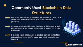 Diem uses Merkle trees to safeguard transaction data, which is a
commonly used data structure in multiple blockchain
platforms.
By implementing Merkle trees, the platform simplifies the work
process of blockchain-based applications as it ensures a unified
framework.
It makes it easier for any party to conduct a proper audit of the
data available on the platform to ensure that it does offer data
integrity.
Commonly Used Blockchain Data
Structures
 
