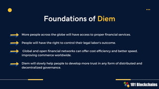 More people across the globe will have access to proper financial services.
People will have the right to control their legal labor’s outcome.
Global and open financial networks can offer cost efficiency and better speed,
improving commerce worldwide.
Diem will slowly help people to develop more trust in any form of distributed and
decentralized governance.
Foundations of Diem
 