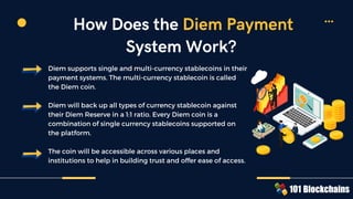 Diem supports single and multi-currency stablecoins in their
payment systems. The multi-currency stablecoin is called
the Diem coin.
Diem will back up all types of currency stablecoin against
their Diem Reserve in a 1:1 ratio. Every Diem coin is a
combination of single currency stablecoins supported on
the platform.
The coin will be accessible across various places and
institutions to help in building trust and offer ease of access.
How Does the Diem Payment
System Work?
 