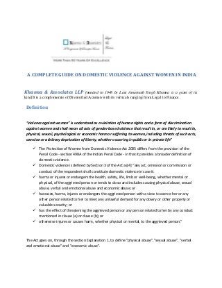 A COMPLETE GUIDE ON DOMESTIC VIOLENCE AGAINST WOMEN IN INDIA
Khanna & Associates LLP founded in 1948 by Late Amarnath Singh Khanna is a giant of its
kind.It is a conglomerate of Diversified Acumen with its verticals ranging from Legal to Finance .
Definition
“violence against women” is understood as a violation of human rights and a form of discrimination
against women and shall mean all acts of gender-based violence that result in, or are likely to result in,
physical, sexual, psychological or economic harm or suffering to women, including threats of such acts,
coercion or arbitrary deprivation of liberty, whether occurring in public or in private life”
 The Protection of Women from Domestic Violence Act 2005 differs from the provision of the
Penal Code - section 498A of the Indian Penal Code - in that it provides a broader definition of
domestic violence.
 Domestic violence is defined by Section 3 of the Act as[4] “any act, omission or commission or
conduct of the respondent shall constitute domestic violence in case it:
 harms or injures or endangers the health, safety, life, limb or well-being, whether mental or
physical, of the aggrieved person or tends to do so and includes causing physical abuse, sexual
abuse, verbal and emotional abuse and economic abuse; or
 harasses, harms, injures or endangers the aggrieved person with a view to coerce her or any
other person related to her to meet any unlawful demand for any dowry or other property or
valuable security; or
 has the effect of threatening the aggrieved person or any person related to her by any conduct
mentioned in clause (a) or clause (b); or
 otherwise injures or causes harm, whether physical or mental, to the aggrieved person.”
The Act goes on, through the section Explanation 1, to define "physical abuse","sexual abuse", "verbal
and emotional abuse" and "economic abuse".
 